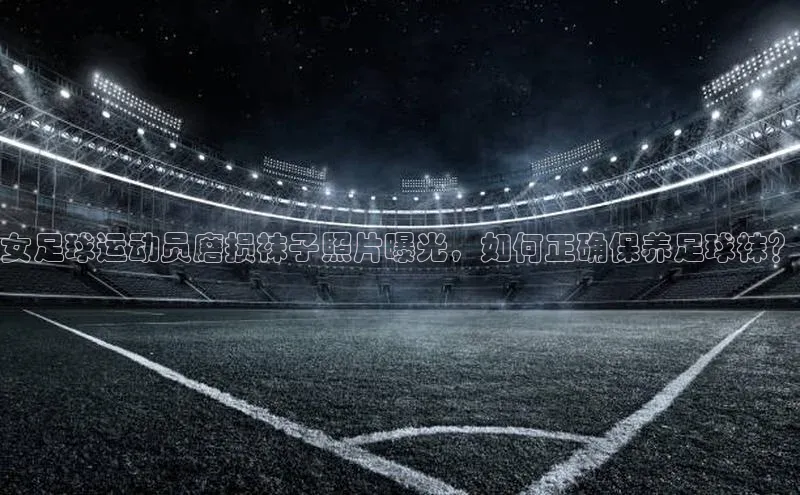 333体育平台app视觉中国女足球运动员磨损袜子照片曝光，如何正确保养足球袜？