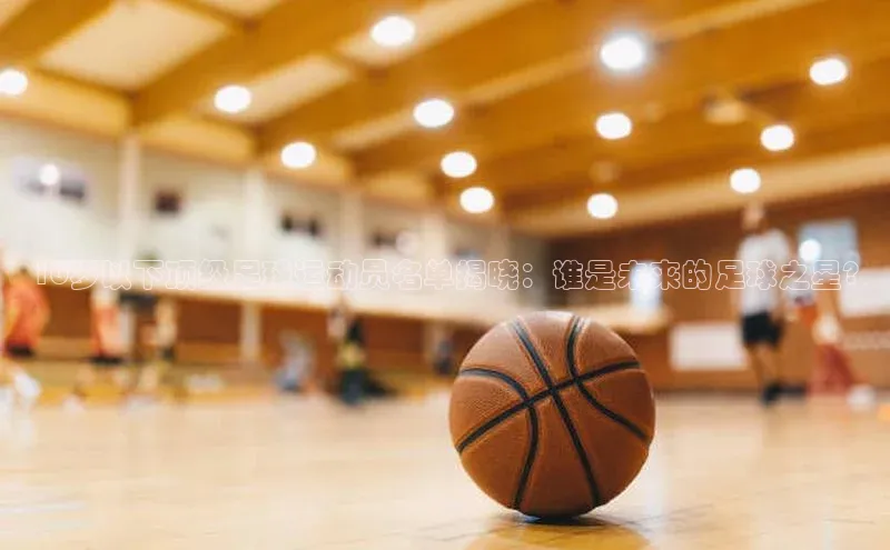 333体育平台App下载安卓手机下载字节跳动16岁以下顶级足球运动员名单揭晓：谁是未来的足球之星?