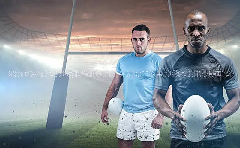 333体育官网下载路畅科技揭秘匈牙利足球运动民族国家队服 - 传统文化与现代足球的完美融合