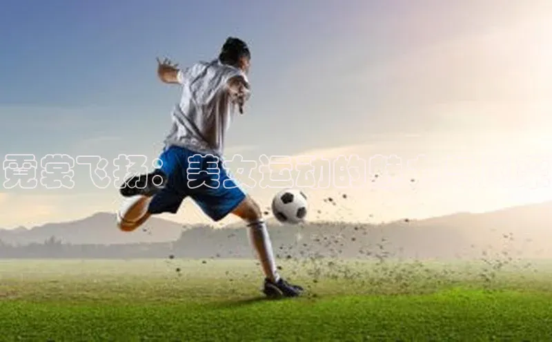 333体育app官方最新版本功能介绍哇咔哇咔文化霓裳飞扬：美女运动的魅力与风采