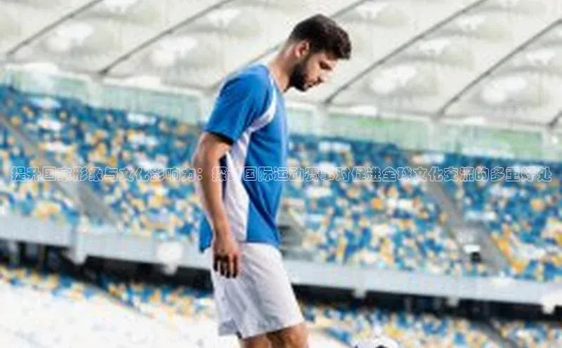 提升国家形象与文化影响力：探讨国际运动赛事对促进全球文化交流的多重好处