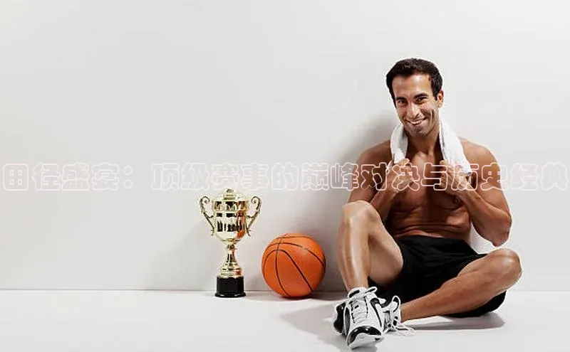 田径盛宴：顶级赛事的巅峰对决与历史经典